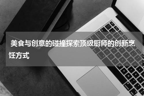  美食与创意的碰撞探索顶级厨师的创新烹饪方式