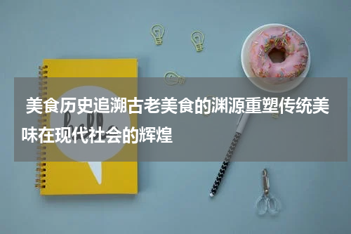  美食历史追溯古老美食的渊源重塑传统美味在现代社会的辉煌