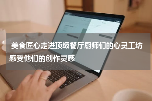  美食匠心走进顶级餐厅厨师们的心灵工坊感受他们的创作灵感