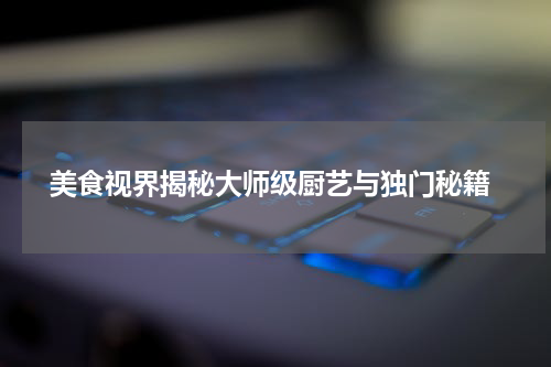  美食视界揭秘大师级厨艺与独门秘籍