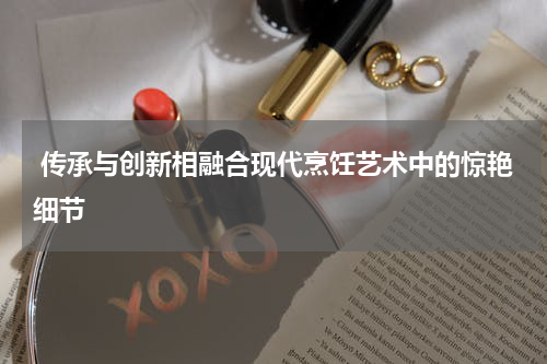 传承与创新相融合现代烹饪艺术中的惊艳细节