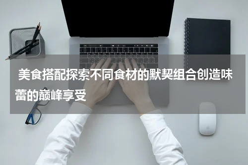  美食搭配探索不同食材的默契组合创造味蕾的巅峰享受