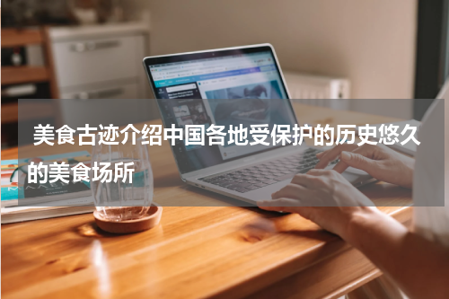  美食古迹介绍中国各地受保护的历史悠久的美食场所