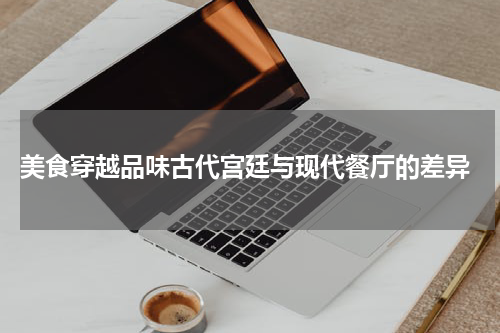  美食穿越品味古代宫廷与现代餐厅的差异