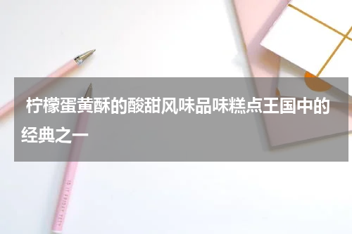  柠檬蛋黄酥的酸甜风味品味糕点王国中的经典之一