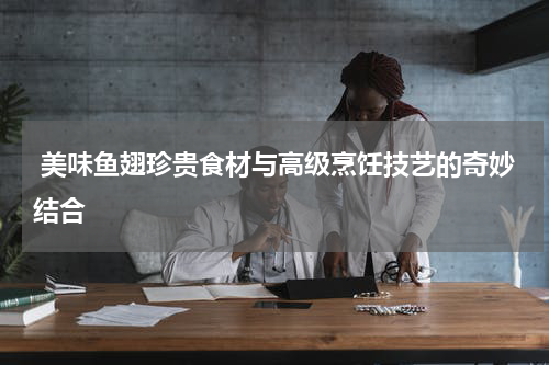  美味鱼翅珍贵食材与高级烹饪技艺的奇妙结合