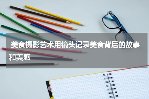  美食摄影艺术用镜头记录美食背后的故事和美感