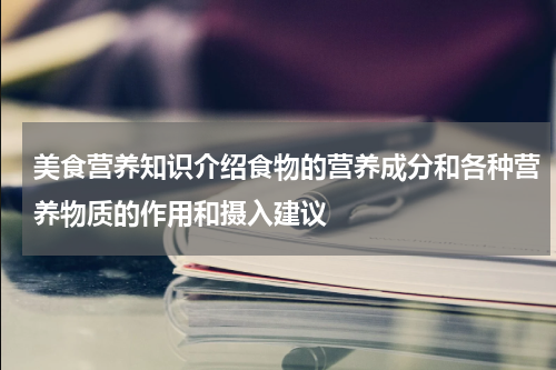 美食营养知识介绍食物的营养成分和各种营养物质的作用和摄入建议