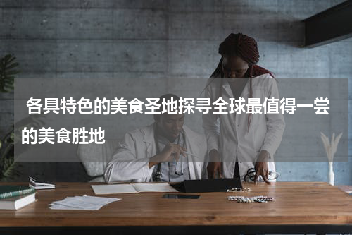  各具特色的美食圣地探寻全球最值得一尝的美食胜地