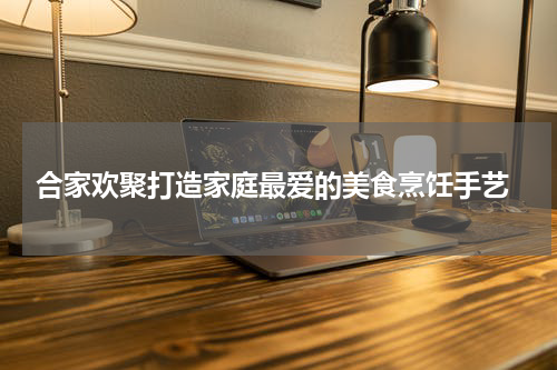  合家欢聚打造家庭最爱的美食烹饪手艺