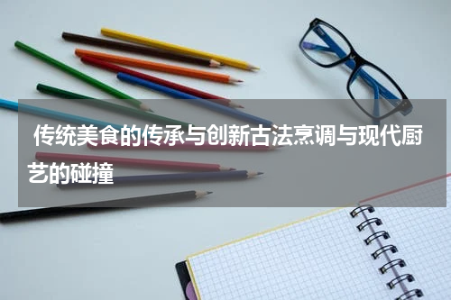 传统美食的传承与创新古法烹调与现代厨艺的碰撞