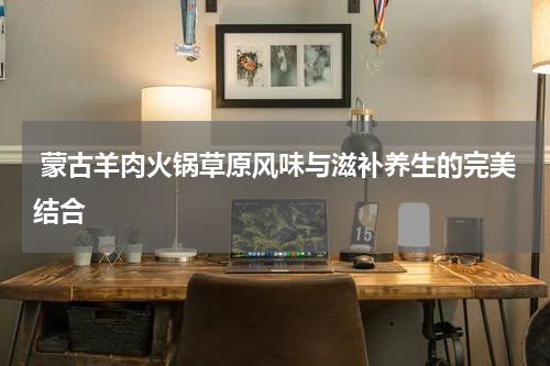  蒙古羊肉火锅草原风味与滋补养生的完美结合