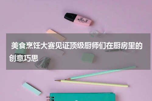  美食烹饪大赛见证顶级厨师们在厨房里的创意巧思