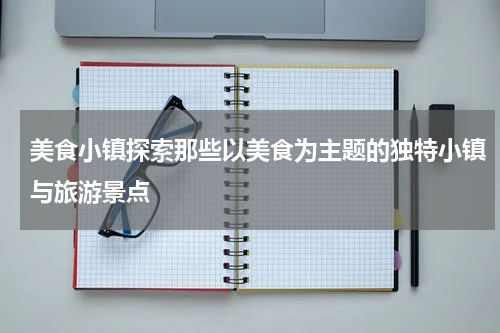美食小镇探索那些以美食为主题的独特小镇与旅游景点