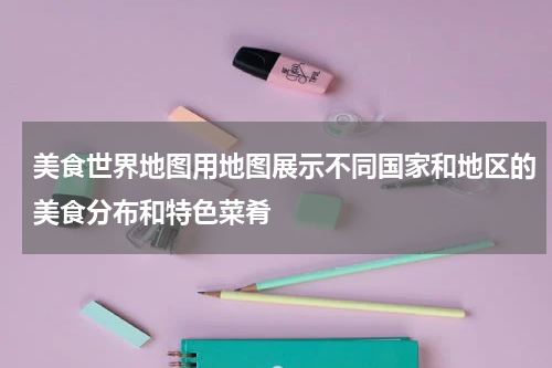 美食世界地图用地图展示不同国家和地区的美食分布和特色菜肴