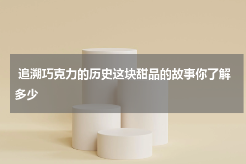  追溯巧克力的历史这块甜品的故事你了解多少
