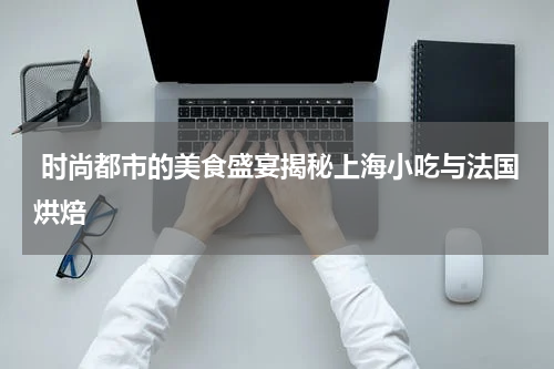  时尚都市的美食盛宴揭秘上海小吃与法国烘焙