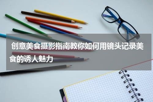  创意美食摄影指南教你如何用镜头记录美食的诱人魅力