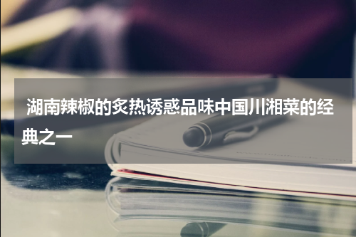  湖南辣椒的炙热诱惑品味中国川湘菜的经典之一