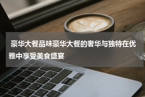  豪华大餐品味豪华大餐的奢华与独特在优雅中享受美食盛宴