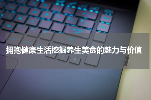  拥抱健康生活挖掘养生美食的魅力与价值