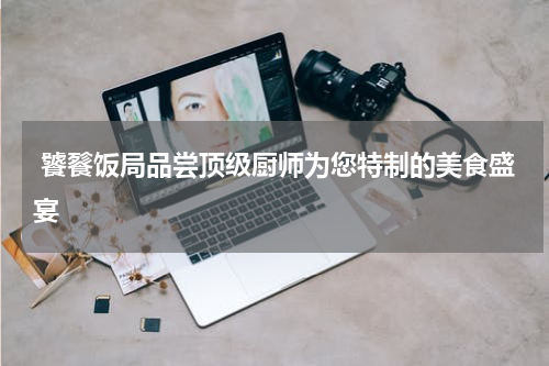  饕餮饭局品尝顶级厨师为您特制的美食盛宴