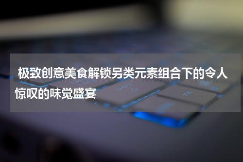  极致创意美食解锁另类元素组合下的令人惊叹的味觉盛宴