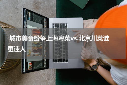  城市美食纷争上海粤菜vs.北京川菜谁更迷人