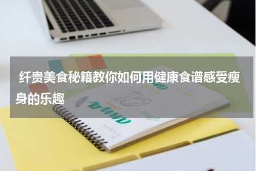  纤贵美食秘籍教你如何用健康食谱感受瘦身的乐趣