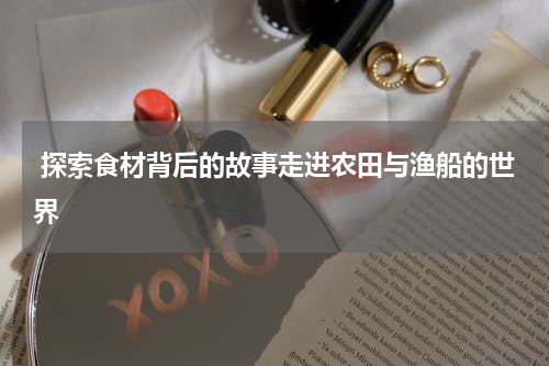  探索食材背后的故事走进农田与渔船的世界