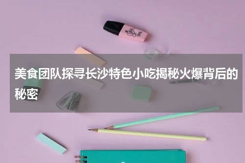 美食团队探寻长沙特色小吃揭秘火爆背后的秘密