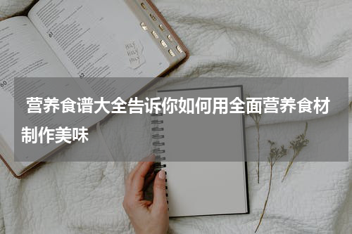  营养食谱大全告诉你如何用全面营养食材制作美味