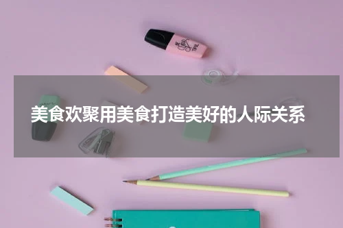  美食欢聚用美食打造美好的人际关系