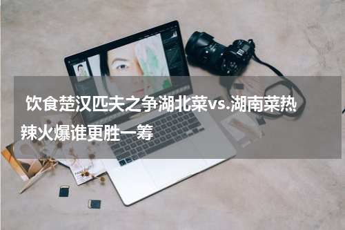  饮食楚汉匹夫之争湖北菜vs.湖南菜热辣火爆谁更胜一筹