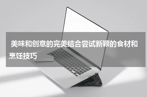  美味和创意的完美结合尝试新颖的食材和烹饪技巧