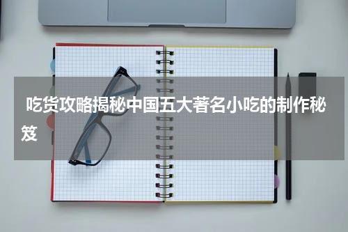  吃货攻略揭秘中国五大著名小吃的制作秘笈