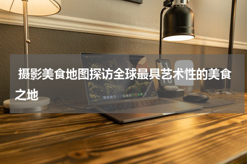  摄影美食地图探访全球最具艺术性的美食之地