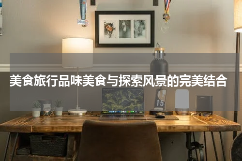  美食旅行品味美食与探索风景的完美结合