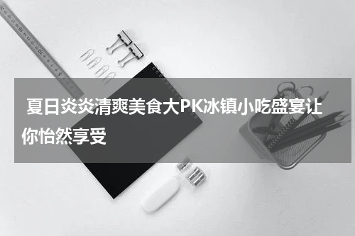  夏日炎炎清爽美食大PK冰镇小吃盛宴让你怡然享受