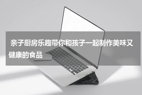  亲子厨房乐趣带你和孩子一起制作美味又健康的食品