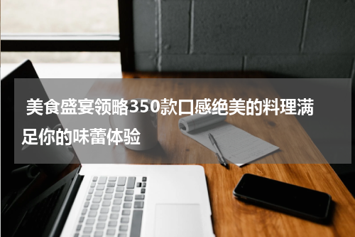  美食盛宴领略350款口感绝美的料理满足你的味蕾体验