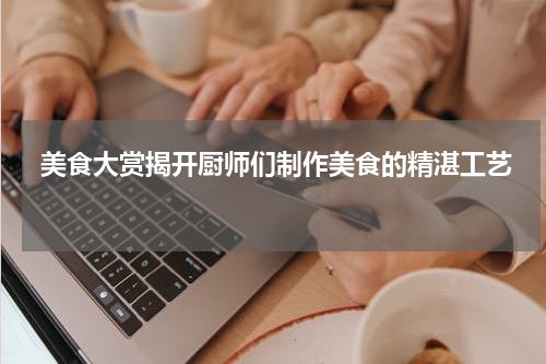  美食大赏揭开厨师们制作美食的精湛工艺 