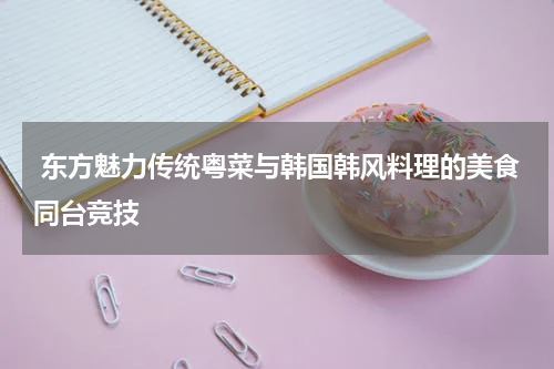  东方魅力传统粤菜与韩国韩风料理的美食同台竞技