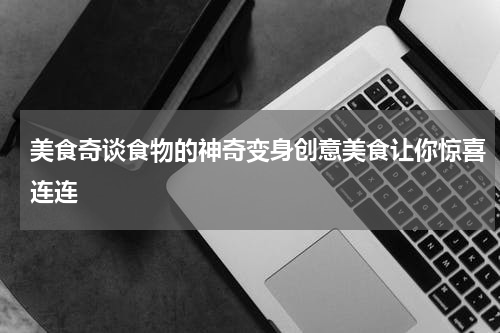 美食奇谈食物的神奇变身创意美食让你惊喜连连