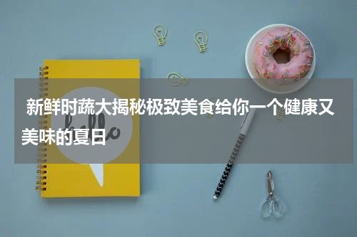  新鲜时蔬大揭秘极致美食给你一个健康又美味的夏日