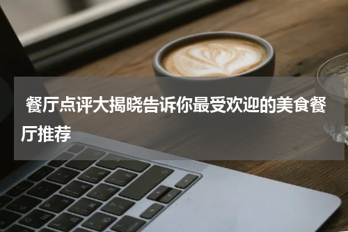  餐厅点评大揭晓告诉你最受欢迎的美食餐厅推荐