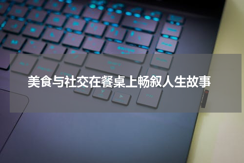  美食与社交在餐桌上畅叙人生故事