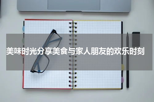  美味时光分享美食与家人朋友的欢乐时刻