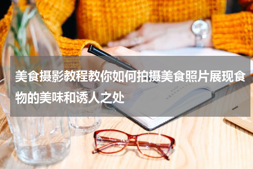 美食摄影教程教你如何拍摄美食照片展现食物的美味和诱人之处