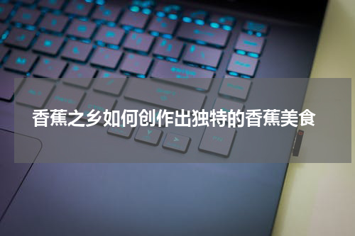  香蕉之乡如何创作出独特的香蕉美食